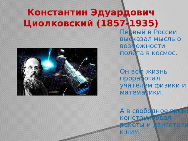 Константин Эдуардович Циолковский (1857-1935) Первый в России высказал мысль о возможности полёта в космос. Он всю жизнь проработал учителем физики и математики. А в свободное время конструировал ракеты и двигатели к ним. 