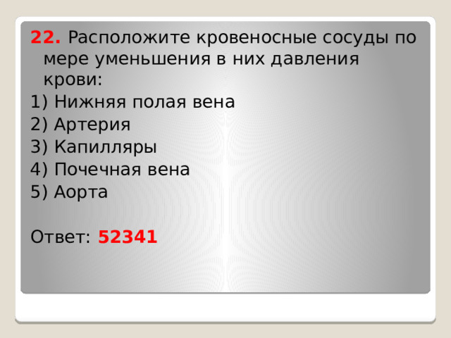 22. Расположите кровеносные сосуды по мере уменьшения в них давления крови: 1) Нижняя полая вена 2) Артерия 3) Капилляры 4) Почечная вена 5) Аорта Ответ: 52341 