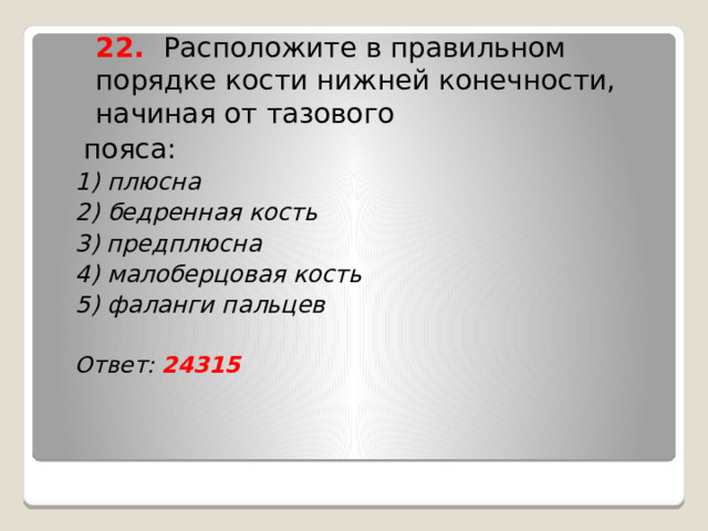  22. Расположите в правильном порядке кости нижней конечности, начиная от тазового  пояса: 1) плюсна 2) бедренная кость 3) предплюсна 4) малоберцовая кость 5) фаланги пальцев  Ответ: 24315    