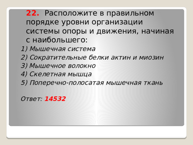  22. Расположите в правильном порядке уровни организации системы опоры и движения, начиная с наибольшего: 1) Мышечная система 2) Сократительные белки актин и миозин 3) Мышечное волокно 4) Скелетная мышца 5) Поперечно-полосатая мышечная ткань  Ответ: 14532    