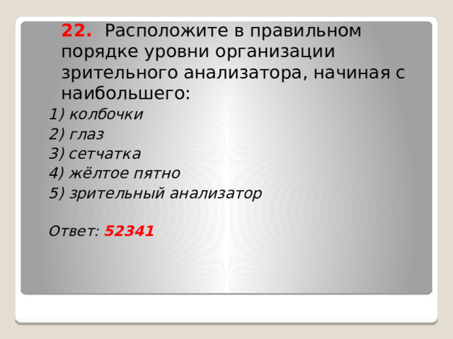  22. Расположите в правильном порядке уровни организации зрительного анализатора, начиная с наибольшего: 1) колбочки 2) глаз 3) сетчатка 4) жёлтое пятно 5) зрительный анализатор  Ответ: 52341    