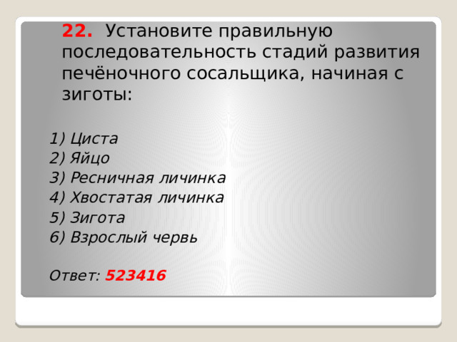  22. Установите правильную последовательность стадий развития печёночного сосальщика, начиная с зиготы: 1) Циста 2) Яйцо 3) Ресничная личинка 4) Хвостатая личинка 5) Зигота 6) Взрослый червь  Ответ: 523416    