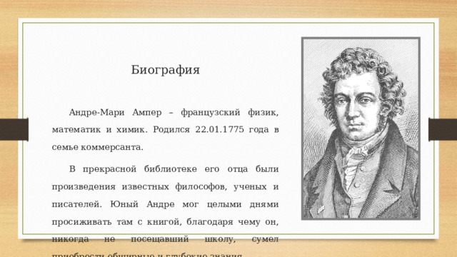 Биография Андре-Мари Ампер – французский физик, математик и химик. Родился 22.01.1775 года в семье коммерсанта. В прекрасной библиотеке его отца были произведения известных философов, ученых и писателей. Юный Андре мог целыми днями просиживать там с книгой, благодаря чему он, никогда не посещавший школу, сумел приобрести обширные и глубокие знания. 