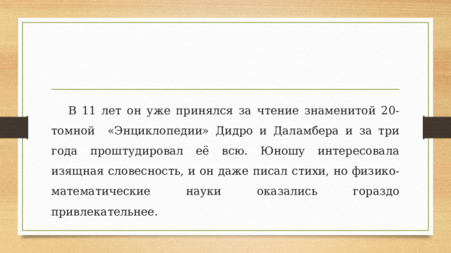 В 11 лет он уже принялся за чтение знаменитой 20-томной «Энциклопедии» Дидро и Даламбера и за три года проштудировал её всю. Юношу интересовала изящная словесность, и он даже писал стихи, но физико-математические науки оказались гораздо привлекательнее. 