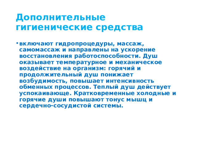 Дополнительные гигиенические средства включают гидропроцедуры, массаж, самомассаж и направлены на ускорение восстановления работоспособности. Душ оказывает температурное и механическое воздействие на организм: горячий и продолжительный душ понижает возбудимость, повышает интенсивность обменных процессов. Теплый душ действует успокаивающе. Кратковременные холодные и горячие души повышают тонус мышц и сердечно-сосудистой системы. 