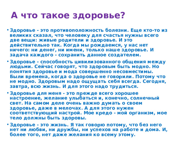 А что такое здоровье? Здоровье - это противоположность болезни. Еще кто-то из великих сказал, что человеку для счастья нужны всего две вещи: живые родители и здоровье. И это действительно так. Когда мы рождаемся, у нас нет ничего: ни денег, ни имени, только наше здоровье. И задача каждого - сохранить данное создателем. Здоровье - способность цивилизованного общения между людьми. Сейчас говорят, что здоровым быть модно. Но понятия здоровье и мода совершенно несовместимы. Были времена, когда о здоровье не говорили. Потому что не модно. Здоровым надо ощущать себя всегда. Сегодня, завтра, всю жизнь. И для этого надо трудиться. Здоровье для меня - это прежде всего хорошее настроение, желание улыбаться и, конечно, солнечный свет. На самом деле очень важно думать о своем здоровье, даже в мелочах. А для этого нужен соответствующий настрой. Мое кредо - мой организм, мое тело должны быть здоровы. Здоровье - это жизнь. Я так говорю потому, что без него нет ни любви, ни дружбы, ни успехов на работе и дома. И, более того, нет даже желания ко всему этому. 