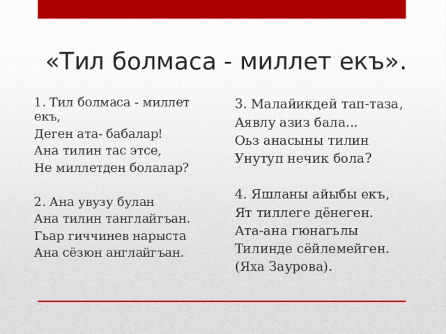 «Тил болмаса - миллет екъ». 3. Малайикдей тап-таза, Аявлу азиз бала... Оьз анасыны тилин Унутуп нечик бола?   4. Яшланы айыбы екъ, Ят тиллеге дёнеген. Ата-ана гюнагьлы Тилинде сёйлемейген. (Яха Заурова). 1. Тил болмаса - миллет екъ, Деген ата- бабалар! Ана тилин тас этсе, Не миллетден болалар?   2. Ана увузу булан Ана тилин танглайгъан. Гьар гиччинев нарыста Ана сёзюн англайгъан.   