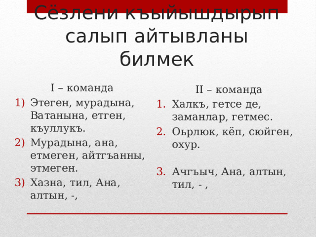 Сёзлени къыйышдырып салып айтывланы билмек I – команда Этеген, мурадына, Ватанына, етген, къуллукъ. Мурадына, ана, етмеген, айтгъанны, этмеген. Хазна, тил, Ана, алтын, -, II – команда Халкъ, гетсе де, заманлар, гетмес. Оьрлюк, кёп, сюйген, охур.   Ачгъыч, Ана, алтын, тил, - , 