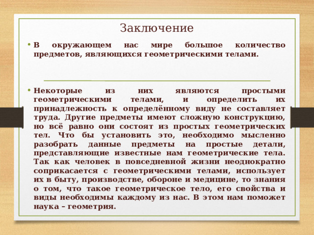Заключение В окружающем нас мире большое количество предметов, являющихся геометрическими телами.   Некоторые из них являются простыми геометрическими телами, и определить их принадлежность к определённому виду не составляет труда. Другие предметы имеют сложную конструкцию, но всё равно они состоят из простых геометрических тел. Что бы установить это, необходимо мысленно разобрать данные предметы на простые детали, представляющие известные нам геометрические тела. Так как человек в повседневной жизни неоднократно соприкасается с геометрическими телами, использует их в быту, производстве, обороне и медицине, то знания о том, что такое геометрическое тело, его свойства и виды необходимы каждому из нас. В этом нам поможет наука – геометрия.  