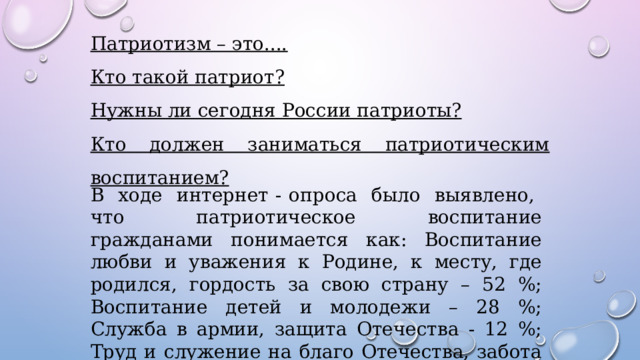 Патриотизм – это.... Кто такой патриот? Нужны ли сегодня России патриоты? Кто должен заниматься патриотическим воспитанием? В ходе интернет - опроса было выявлено, что патриотическое воспитание гражданами понимается как: Воспитание любви и уважения к Родине, к месту, где родился, гордость за свою страну – 52 %; Воспитание детей и молодежи – 28 %; Служба в армии, защита Отечества - 12 %; Труд и служение на благо Отечества, забота о людях своей страны – 8 %. 