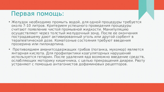 Первая помощь: Желудок необходимо промыть водой, для одной процедуры требуется около 7-10 литров. Критерием успешного проведения процедуры считают появление чистой промывной жидкости. Манипуляцию осуществляют через толстый желудочный зонд. После ее окончания пострадавшему дают активированный уголь или другой сорбент в терапевтической дозе. Коматозные состояния требуют введения прозерина или пилокарпина.  Противоядием аманитсодержащих грибов (поганка, мухомор) является янтарная кислота. Для профилактики коагуляторных нарушений используется гепарин. После удаления яда возможно введение средств, ослабляющих моторику кишечника, с целью прекращения диареи. Рвоту устраняют с помощью антагонистов дофаминовых рецепторов. 1 
