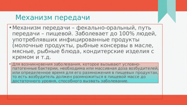 Механизм передачи Механизм передачи – фекально-оральный, путь передачи – пищевой. Заболевает до 100% людей, употреблявших инфицированные продукты (молочные продукты, рыбные консервы в масле, мясные, рыбные блюда, кондитерские изделия с кремом и т.д. Для возникновения заболевания, которое вызывают условно-патогенные бактерии, необходима или массивная доза возбудителей, или определенное время для его размножения в пищевых продуктах, то есть возбудитель должен размножиться в пищевой массе до достаточного уровня, способного вызвать заболевание. 1 