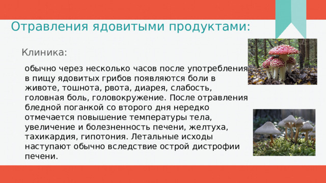 Отравления ядовитыми продуктами: Клиника: обычно через несколько часов после употребления в пищу ядовитых грибов появляются боли в животе, тошнота, рвота, диарея, слабость, головная боль, головокружение. После отравления бледной поганкой со второго дня нередко отмечается повышение температуры тела, увеличение и болезненность печени, желтуха, тахикардия, гипотония. Летальные исходы наступают обычно вследствие острой дистрофии печени. 1 