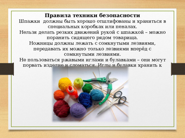 Правила техники безопасности Шпажки должны быть хорошо отшлифованы и храниться в специальных коробках или пеналах. Нельзя делать резких движений рукой с шпажкой – можно поранить сидящего рядом товарища. Ножницы должны лежать с сомкнутыми лезвиями, передавать их можно только лезвиями вперёд с сомкнутыми лезвиями. Не пользоваться ржавыми иглами и булавками – они могут порвать изделие и сломаться. Иглы и булавки хранить к коробке с крышкой. 