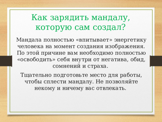Как зарядить мандалу, которую сам создал? Мандала полностью «впитывает» энергетику человека на момент создания изображения. По этой причине вам необходимо полностью «освободить» себя внутри от негатива, обид, сомнений и страха. Тщательно подготовьте место для работы, чтобы сплести мандалу. Не позволяйте некому и ничему вас отвлекать. 