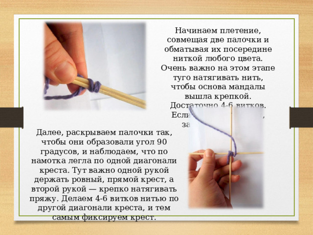 Начинаем плетение, совмещая две палочки и обматывая их посередине ниткой любого цвета. Очень важно на этом этапе туго натягивать нить, чтобы основа мандалы вышла крепкой. Достаточно 4-6 витков. Если нитка скользкая, завяжите узелок. Далее, раскрываем палочки так, чтобы они образовали угол 90 градусов, и наблюдаем, что по намотка легла по одной диагонали креста. Тут важно одной рукой держать ровный, прямой крест, а второй рукой — крепко натягивать пряжу. Делаем 4-6 витков нитью по другой диагонали креста, и тем самым фиксируем крест. 