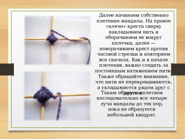 Далее начинаем собственно плетение мандалы. На правое «плечо» креста сверху накладываем нить и оборачиваем ее вокруг палочки, далее — поворачиваем крест против часовой стрелки и повторяем все сначала. Как и в начале плетения, важно следить за постоянным натяжением нити. Также обращайте внимание, что нити не перекрещиваются, а укладываются рядом друг с другом. Таким образом оплетаем последовательно все четыре луча мандалы до тех пор, пока не образуется небольшой квадрат. 
