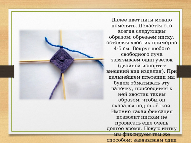 Далее цвет нити можно поменять. Делается это всегда следующим образом: обрезаем нитку, оставляя хвостик примерно 4-5 см. Вокруг любого свободного луча завязываем один узелок (двойной испортит внешний вид изделия). При дальнейшем плетении мы будем обматывать эту палочку, присоединяя к ней хвостик таким образом, чтобы он оказался под оплёткой. Именно такая фиксация позволит ниткам не провисать еще очень долгое время. Новую нитку мы фиксируем тем же способом: завязываем один узелок вокруг палочки, оставляя небольшой хвостик, оплетаем хвостик вместе с палочкой. 