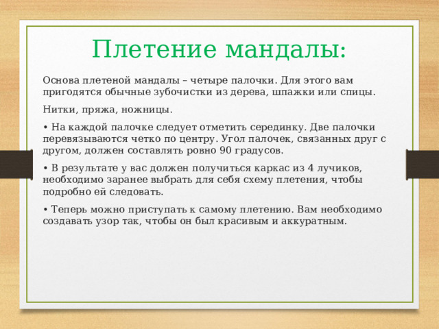 Плетение мандалы: Основа плетеной мандалы – четыре палочки. Для этого вам пригодятся обычные зубочистки из дерева, шпажки или спицы. Нитки, пряжа, ножницы. • На каждой палочке следует отметить серединку. Две палочки перевязываются четко по центру. Угол палочек, связанных друг с другом, должен составлять ровно 90 градусов. • В результате у вас должен получиться каркас из 4 лучиков, необходимо заранее выбрать для себя схему плетения, чтобы подробно ей следовать. • Теперь можно приступать к самому плетению. Вам необходимо создавать узор так, чтобы он был красивым и аккуратным. 