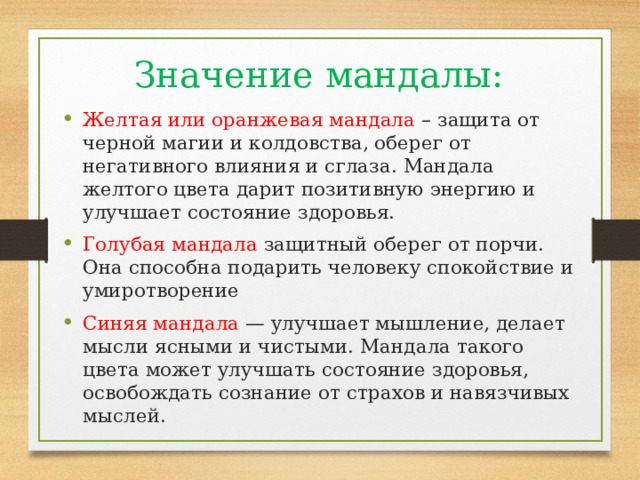 Значение мандалы: Желтая или оранжевая мандала – защита от черной магии и колдовства, оберег от негативного влияния и сглаза. Мандала желтого цвета дарит позитивную энергию и улучшает состояние здоровья. Голубая мандала защитный оберег от порчи. Она способна подарить человеку спокойствие и умиротворение Синяя мандала — улучшает мышление, делает мысли ясными и чистыми. Мандала такого цвета может улучшать состояние здоровья, освобождать сознание от страхов и навязчивых мыслей. 