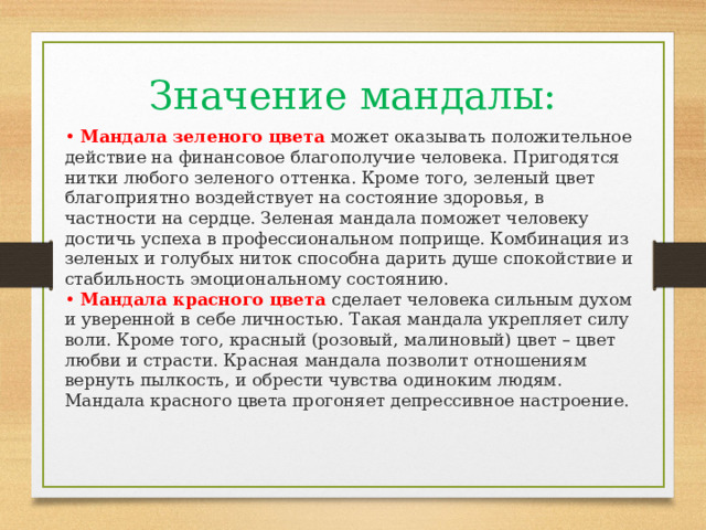 Значение мандалы: • Мандала зеленого цвета  может оказывать положительное действие на финансовое благополучие человека. Пригодятся нитки любого зеленого оттенка. Кроме того, зеленый цвет благоприятно воздействует на состояние здоровья, в частности на сердце. Зеленая мандала поможет человеку достичь успеха в профессиональном поприще. Комбинация из зеленых и голубых ниток способна дарить душе спокойствие и стабильность эмоциональному состоянию.  • Мандала красного цвета  сделает человека сильным духом и уверенной в себе личностью. Такая мандала укрепляет силу воли. Кроме того, красный (розовый, малиновый) цвет – цвет любви и страсти. Красная мандала позволит отношениям вернуть пылкость, и обрести чувства одиноким людям. Мандала красного цвета прогоняет депрессивное настроение. 