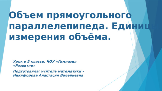 Объем прямоугольного параллелепипеда. Единицы измерения объёма. Урок в 5 классе. ЧОУ «Гимназия «Развитие» Подготовила: учитель математики - Никифорова Анастасия Валерьевна  