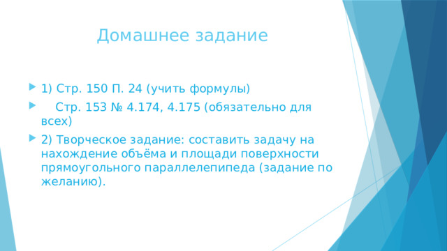 Домашнее задание 1) Стр. 150 П. 24 (учить формулы)  Стр. 153 № 4.174, 4.175 (обязательно для всех) 2) Творческое задание: составить задачу на нахождение объёма и площади поверхности прямоугольного параллелепипеда (задание по желанию). 