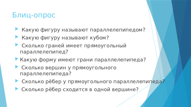 Блиц-опрос  Какую фигуру называют параллелепипедом?  Какую фигуру называют кубом?   Сколько граней имеет прямоугольный параллелепипед? Какую форму имеют грани параллелепипеда?   Сколько вершин у прямоугольного параллелепипеда?   Сколько рёбер у прямоугольного параллелепипеда?   Сколько рёбер сходится в одной вершине?  