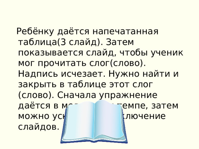  Ребёнку даётся напечатанная таблица(3 слайд). Затем показывается слайд, чтобы ученик мог прочитать слог(слово). Надпись исчезает. Нужно найти и закрыть в таблице этот слог (слово). Сначала упражнение даётся в медленном темпе, затем можно ускорить переключение слайдов. 
