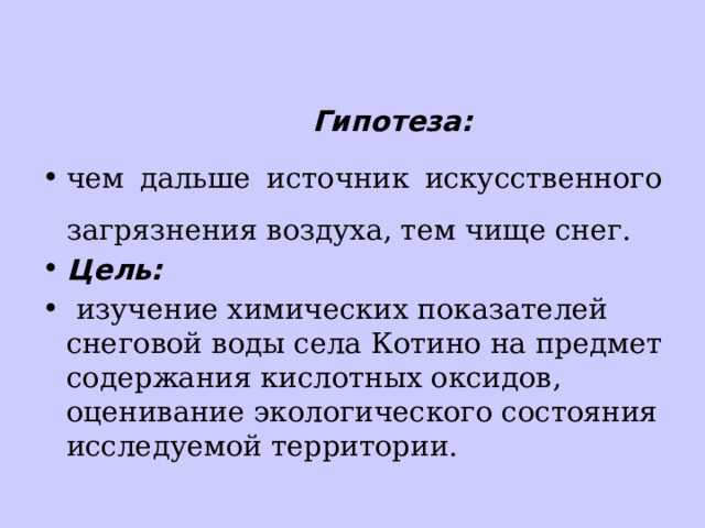  Гипотеза: чем дальше источник искусственного загрязнения воздуха, тем чище снег. Цель:  изучение химических показателей снеговой воды села Котино на предмет содержания кислотных оксидов, оценивание экологического состояния исследуемой территории. 