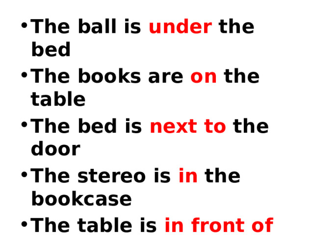The ball is  under  the bed The books are  on  the table The bed is  next to  the door The stereo is  in  the bookcase The table is  in front of the window The trainers are  behind  the armchair 
