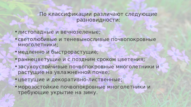 По классификации различают следующие разновидности:   листопадные и вечнозеленые; светолюбивые и теневыносливые почвопокровные многолетники; медленно и быстрорастущие; раннецветущие и с поздним сроком цветения; засухоустойчивые почвопокровные многолетники и растущие на увлажненной почве; цветущие и декоративно-лиственные; морозостойкие почвопокровные многолетники и требующие укрытие на зиму. 