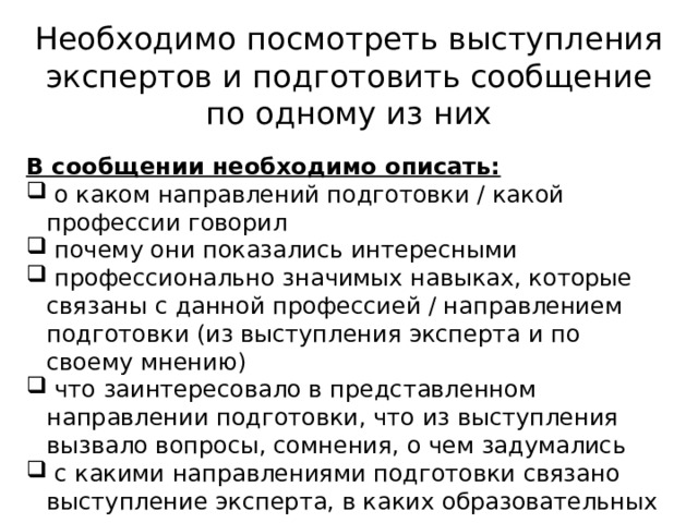 Необходимо посмотреть выступления экспертов и подготовить сообщение по одному из них  В сообщении необходимо описать:  о каком направлений подготовки / какой профессии говорил  почему они показались интересными  профессионально значимых навыках, которые связаны с данной профессией / направлением подготовки (из выступления эксперта и по своему мнению)  что заинтересовало в представленном направлении подготовки, что из выступления вызвало вопросы, сомнения, о чем задумались  с какими направлениями подготовки связано выступление эксперта, в каких образовательных организациях их можно получить  условия поступления в выделенных направлениях подготовки (предметы для сдачи ЕГЭ, индивидуальные достижения) 