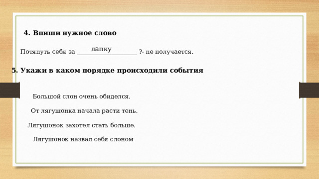 4. Впиши нужное слово лапку Потянуть себя за ____________________ ?- не получается. 5. Укажи в каком порядке происходили события Большой слон очень обиделся. От лягушонка начала расти тень. Лягушонок захотел стать больше. Лягушонок назвал себя слоном 