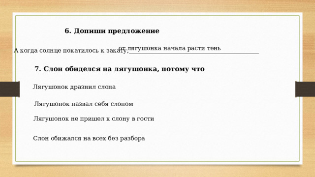 6. Допиши предложение от лягушонка начала расти тень А когда солнце покатилось к закату,____________________________________________ 7. Слон обиделся на лягушонка, потому что Лягушонок дразнил слона Лягушонок назвал себя слоном Лягушонок не пришел к слону в гости Слон обижался на всех без разбора 