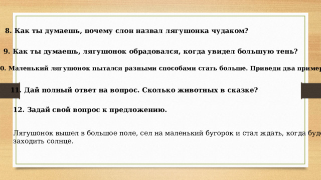 8. Как ты думаешь, почему слон назвал лягушонка чудаком? 9. Как ты думаешь, лягушонок обрадовался, когда увидел большую тень? 10. Маленький лягушонок пытался разными способами стать больше. Приведи два примера 11. Дай полный ответ на вопрос. Сколько животных в сказке? 12. Задай свой вопрос к предложению.  Лягушонок вышел в большое поле, сел на маленький бугорок и стал ждать, когда будет заходить солнце. 