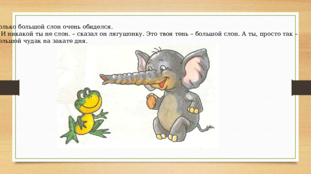 Только большой слон очень обиделся.  - И никакой ты не слон. – сказал он лягушонку. Это твоя тень – большой слон. А ты, просто так – большой чудак на закате дня. 