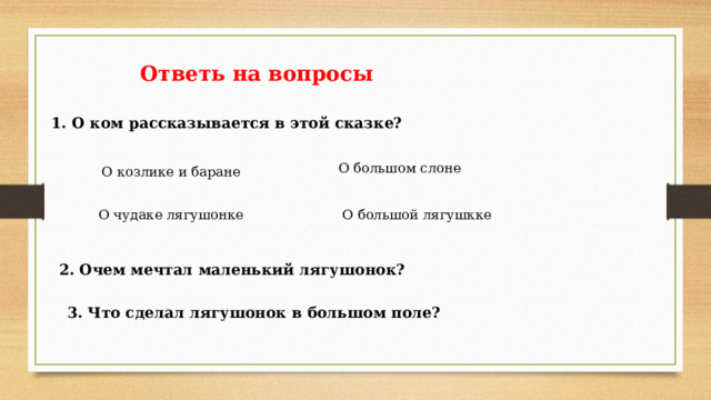 Ответь на вопросы 1. О ком рассказывается в этой сказке? О большом слоне О козлике и баране О чудаке лягушонке О большой лягушкке 2. Очем мечтал маленький лягушонок? 3. Что сделал лягушонок в большом поле? 