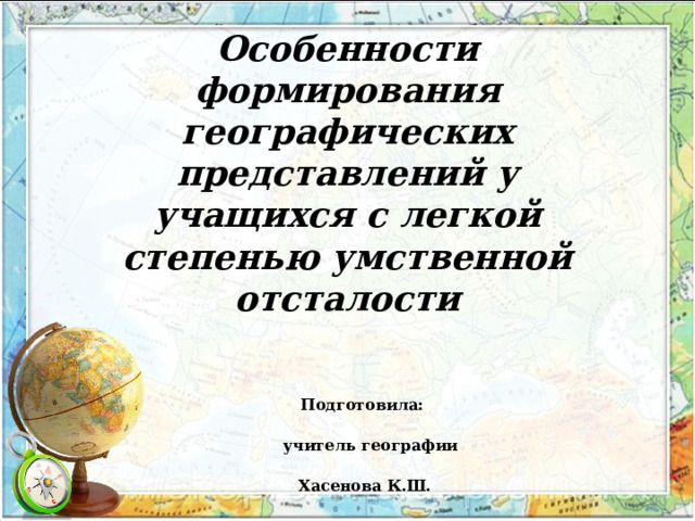 КОУ «Шербакульская адаптивная школа-интернат»   Особенности формирования географических представлений у учащихся с легкой степенью умственной отсталости  Подготовила:  учитель географии  Хасенова К.Ш. 