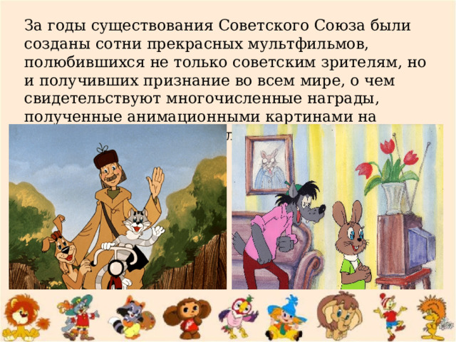 За годы существования Советского Союза были созданы сотни прекрасных мультфильмов, полюбившихся не только советским зрителям, но и получивших признание во всем мире, о чем свидетельствуют многочисленные награды, полученные анимационными картинами на международных фестивалях. 