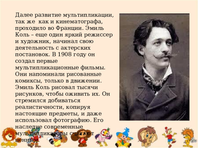 Далее развитие мультипликации, так же  как и кинематографа, проходило во Франции. Эмиль Коль – еще один яркий режиссер и художник, начинал свою деятельность с актерских постановок. В 1908 году он создал первые мультипликационные фильмы. Они напоминали рисованные комиксы, только в движении.  Эмиль Коль рисовал тысячи рисунков, чтобы оживить их. Он стремился добиваться реалистичности, копируя настоящие предметы, и даже использовал фотографию. Его наследие современные мультипликаторы считают ценным. 