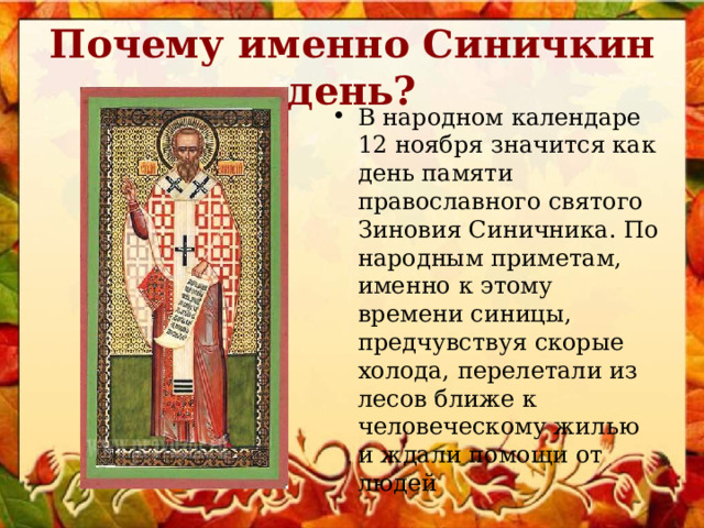 Почему именно Синичкин день? В народном календаре 12 ноября значится как день памяти православного святого Зиновия Синичника. По народным приметам, именно к этому времени синицы, предчувствуя скорые холода, перелетали из лесов ближе к человеческому жилью и ждали помощи от людей 