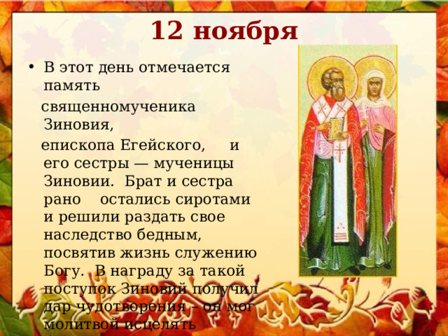 12 ноября В этот день отмечается память  священномученика Зиновия,  епископа Егейского, и его сестры — мученицы Зиновии. Брат и сестра рано остались сиротами и решили раздать свое наследство бедным, посвятив жизнь служению Богу. В награду за такой поступок Зиновий получил дар чудотворения – он мог молитвой исцелять больных. 