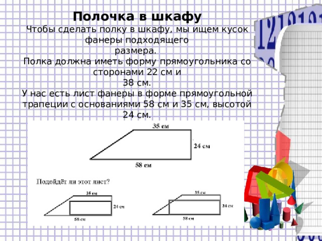 Полочка в шкафу  Чтобы сделать полку в шкафу, мы ищем кусок фанеры подходящего  размера.  Полка должна иметь форму прямоугольника со сторонами 22 см и  38 см.  У нас есть лист фанеры в форме прямоугольной  трапеции с основаниями 58 см и 35 см, высотой 24 см.   