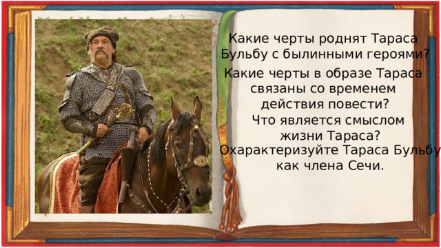 Какие черты роднят Тараса Бульбу с былинными героями? Какие черты в образе Тараса связаны со временем действия повести? Что является смыслом жизни Тараса? Охарактеризуйте Тараса Бульбу как члена Сечи. 