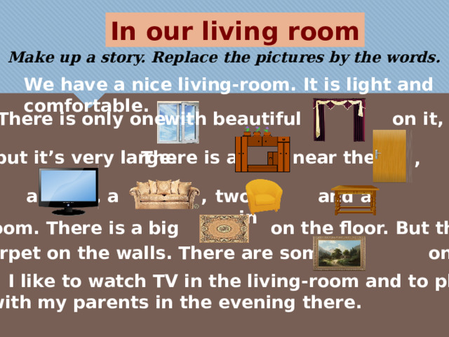 In our living room Make up a story. Replace the pictures by the words.  We have a nice living-room. It is light and comfortable. There is only one with beautiful on it, near the but it’s very large. There is a ,  , a , two and a in a the room. There is a big on the floor. But there is no carpet on the walls. There are some on the walls. I like to watch TV in the living-room and to play or talk with my parents in the evening there. 