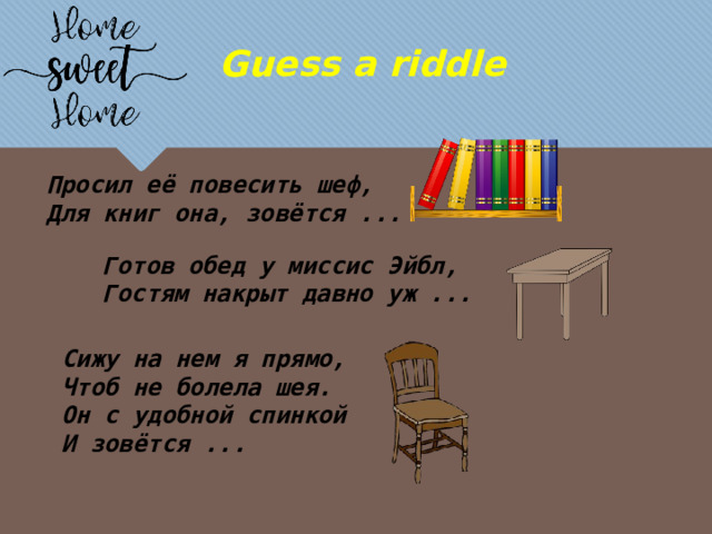 Guess a riddle Просил её повесить шеф, Для книг она, зовётся ... Готов обед у миссис Эйбл, Гостям накрыт давно уж ... Сижу на нем я прямо, Чтоб не болела шея. Он с удобной спинкой И зовётся ... 