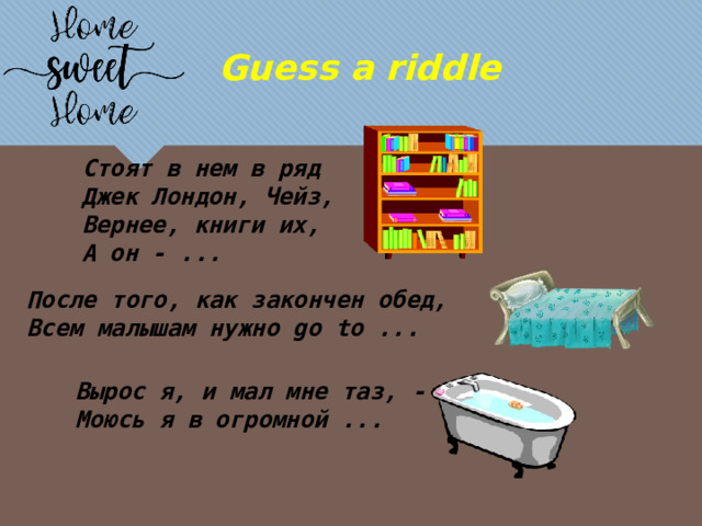 Guess a riddle Стоят в нем в ряд Джек Лондон, Чейз, Вернее, книги их, А он - ... После того, как закончен обед, Всем малышам нужно go to ... Вырос я, и мал мне таз, - Моюсь я в огромной ... 