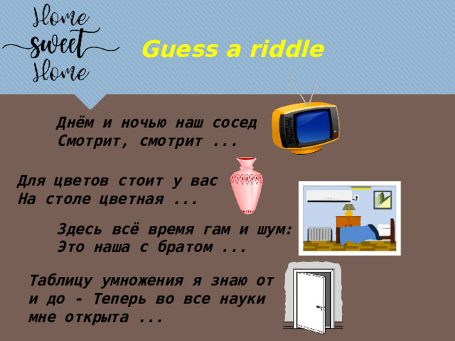Guess a riddle Днём и ночью наш сосед Смотрит, смотрит ... Для цветов стоит у вас На столе цветная ... Здесь всё время гам и шум: Это наша с братом ... Таблицу умножения я знаю от и до - Теперь во все науки мне открыта ... 