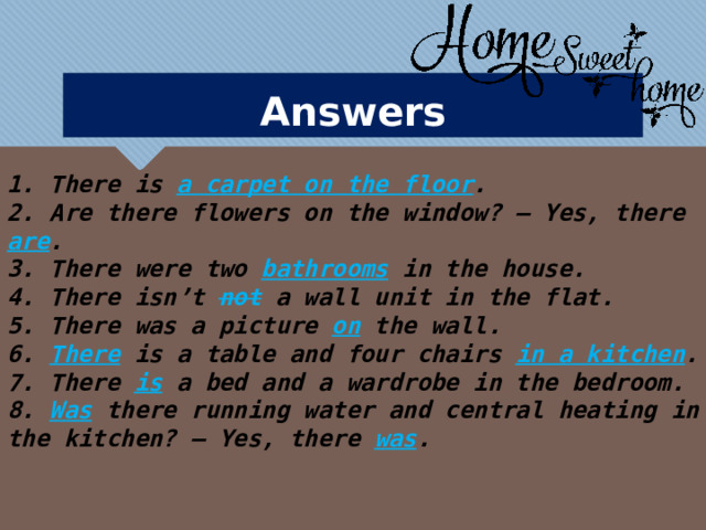 Answers  1. There is a carpet on the floor . 2. Are there flowers on the window? – Yes, there are . 3. There were two bathrooms in the house. 4. There isn’t not a wall unit in the flat. 5. There was a picture on the wall. 6. There is a table and four chairs in a kitchen . 7. There is  a bed and a wardrobe in the bedroom. 8. Was  there running water and central heating in the kitchen? – Yes, there was . 